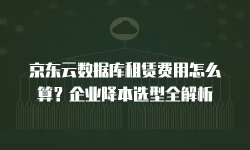 京东云数据库租赁费用怎么算？企业降本选型全解析