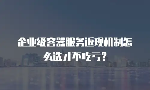 企业级容器服务返现机制怎么选才不吃亏？