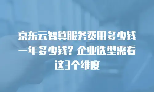 京东云智算服务费用多少钱一年多少钱？企业选型需看这3个维度
