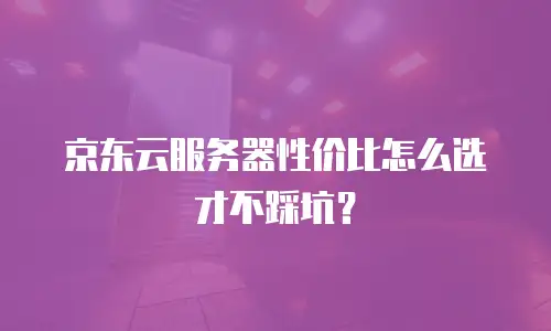 京东云服务器性价比怎么选才不踩坑？