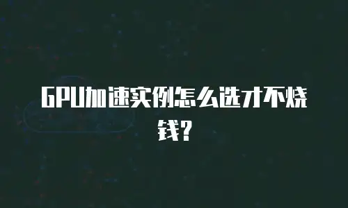 GPU加速实例怎么选才不烧钱？