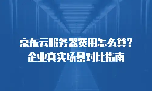 京东云服务器费用怎么算？企业真实场景对比指南