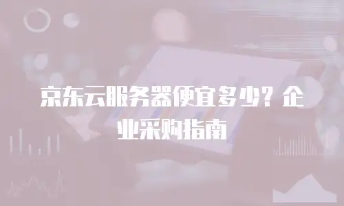 京东云服务器便宜多少？企业采购指南