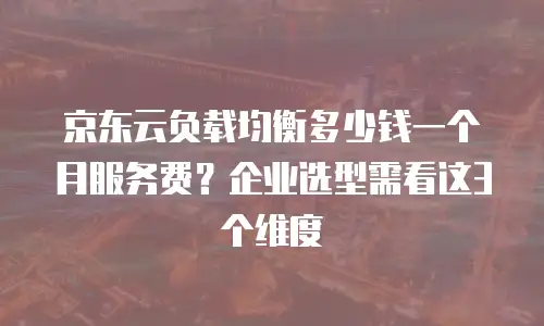 京东云负载均衡多少钱一个月服务费？企业选型需看这3个维度