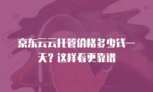 京东云云托管价格多少钱一天？这样看更靠谱