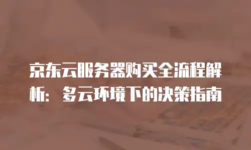 京东云服务器购买全流程解析：多云环境下的决策指南