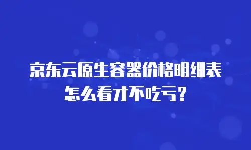 京东云原生容器价格明细表怎么看才不吃亏？