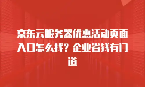 京东云服务器优惠活动页面入口怎么找？企业省钱有门道