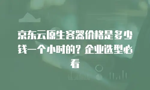 京东云原生容器价格是多少钱一个小时的？企业选型必看