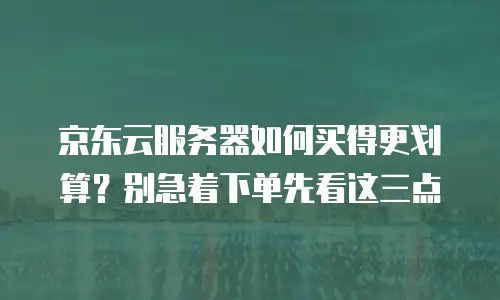 京东云服务器如何买得更划算？别急着下单先看这三点