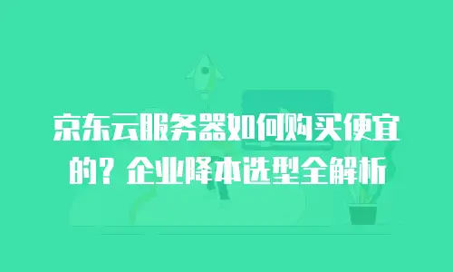 京东云服务器如何购买便宜的？企业降本选型全解析