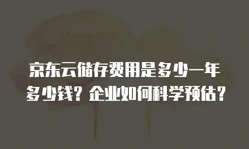 京东云储存费用是多少一年多少钱？企业如何科学预估？