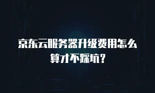 京东云服务器升级费用怎么算才不踩坑？