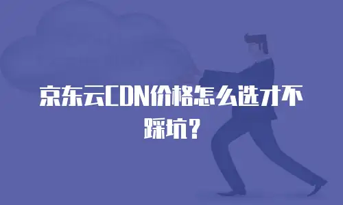 京东云CDN价格怎么选才不踩坑？