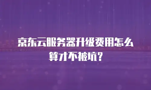 京东云服务器升级费用怎么算才不被坑？