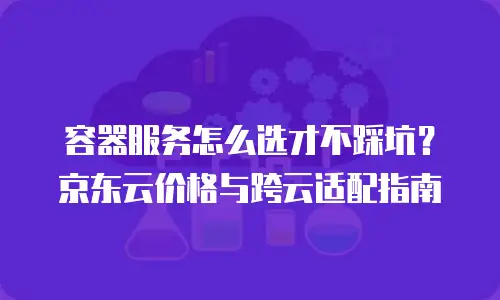 容器服务怎么选才不踩坑？京东云价格与跨云适配指南
