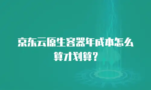 京东云原生容器年成本怎么算才划算？