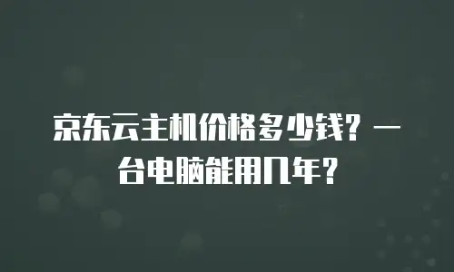 京东云主机价格多少钱？一台电脑能用几年？