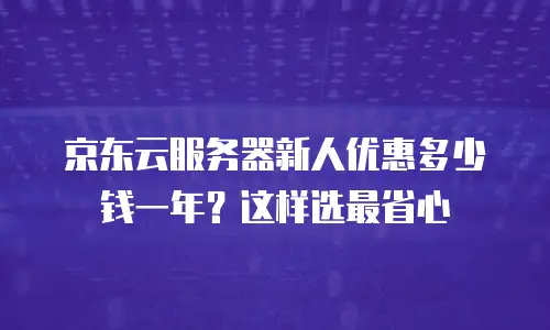 京东云服务器新人优惠多少钱一年？这样选最省心
