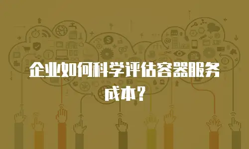 企业如何科学评估容器服务成本？