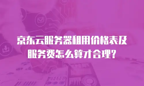 京东云服务器租用价格表及服务费怎么算才合理？