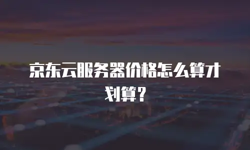 京东云服务器价格怎么算才划算？