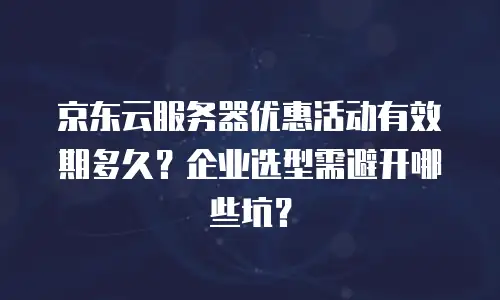 京东云服务器优惠活动有效期多久？企业选型需避开哪些坑？