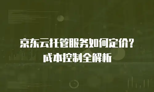 京东云托管服务如何定价？成本控制全解析