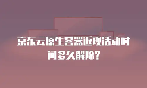 京东云原生容器返现活动时间多久解除？