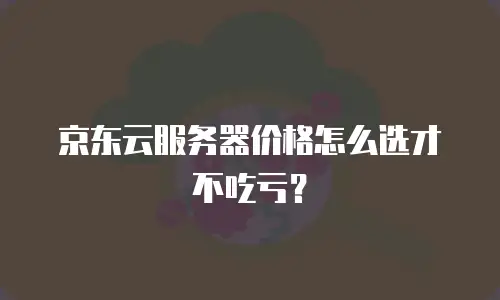 京东云服务器价格怎么选才不吃亏？
