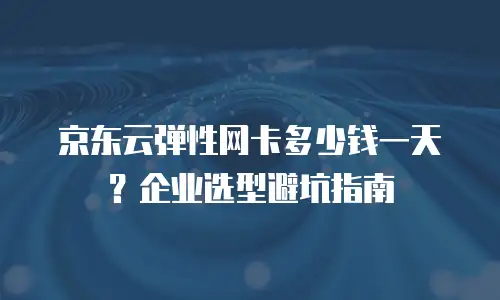 京东云弹性网卡多少钱一天？企业选型避坑指南
