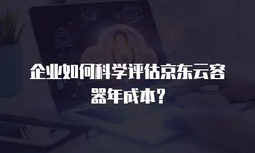 企业如何科学评估京东云容器年成本？