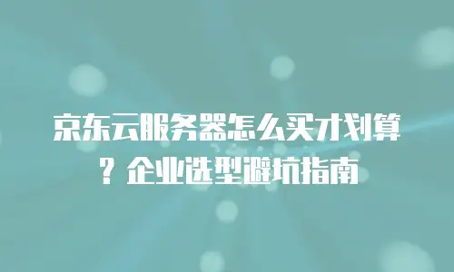 京东云服务器怎么买才划算？企业选型避坑指南