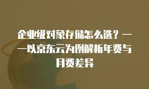企业级对象存储怎么选？——以京东云为例解析年费与月费差异