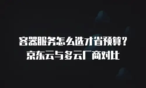 容器服务怎么选才省预算？京东云与多云厂商对比