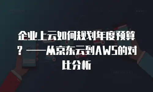 企业上云如何规划年度预算？——从京东云到AWS的对比分析