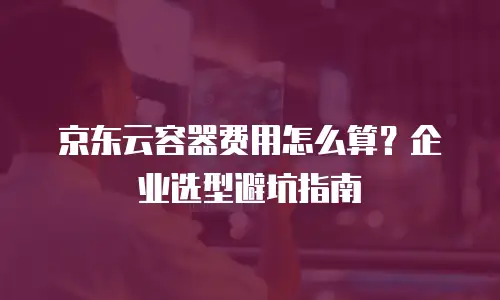 京东云容器费用怎么算？企业选型避坑指南