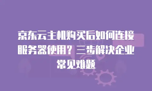 京东云主机购买后如何连接服务器使用？三步解决企业常见难题