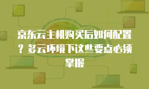 京东云主机购买后如何配置？多云环境下这些要点必须掌握