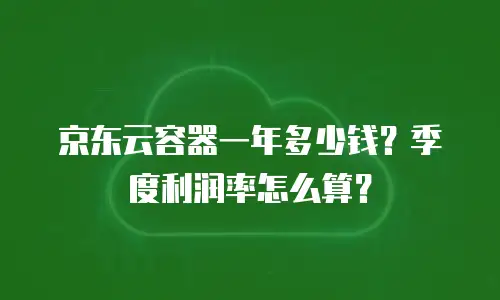 京东云容器一年多少钱？季度利润率怎么算？