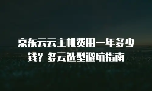 京东云云主机费用一年多少钱？多云选型避坑指南