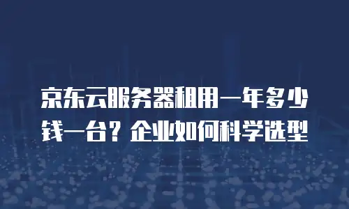 京东云服务器租用一年多少钱一台？企业如何科学选型