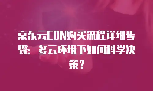 京东云CDN购买流程详细步骤：多云环境下如何科学决策？