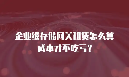 企业级存储网关租赁怎么算成本才不吃亏？