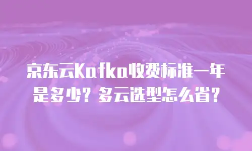 京东云Kafka收费标准一年是多少？多云选型怎么省？