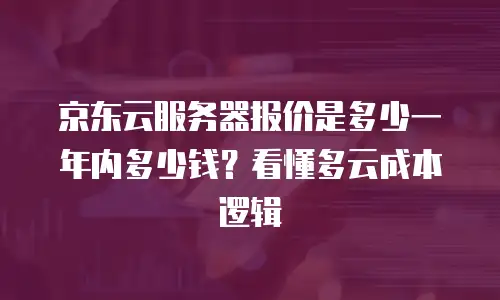 京东云服务器报价是多少一年内多少钱？看懂多云成本逻辑