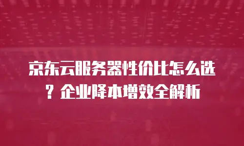 京东云服务器性价比怎么选？企业降本增效全解析
