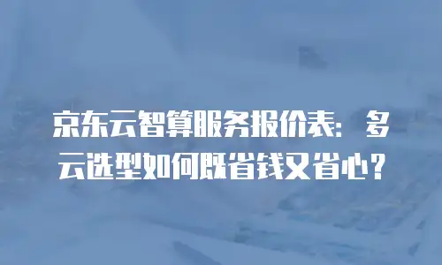 京东云智算服务报价表：多云选型如何既省钱又省心？