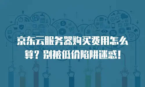 京东云服务器购买费用怎么算？别被低价陷阱迷惑！