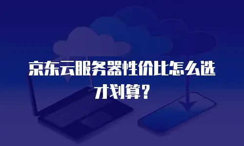 京东云服务器性价比怎么选才划算？